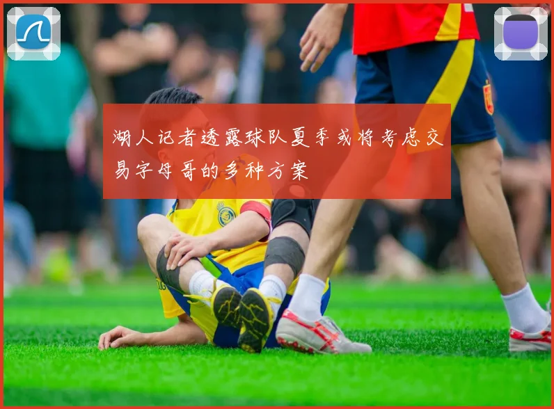 湖人记者透露球队夏季或将考虑交易字母哥的多种方案