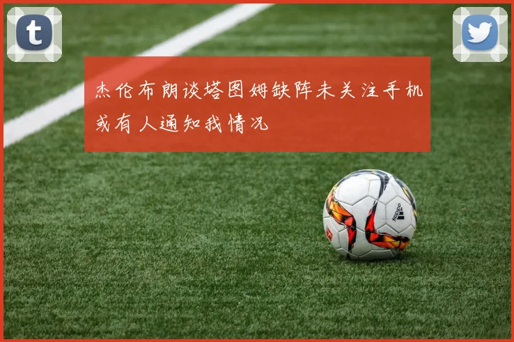 杰伦布朗谈塔图姆缺阵未关注手机或有人通知我情况