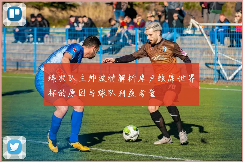 瑞典队主帅波特解析库卢缺席世界杯的原因与球队利益考量