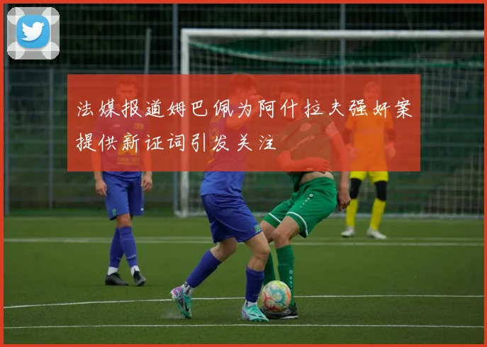 法媒报道姆巴佩为阿什拉夫强奸案提供新证词引发关注