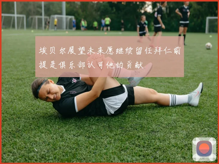 埃贝尔展望未来愿继续留任拜仁前提是俱乐部认可他的贡献
