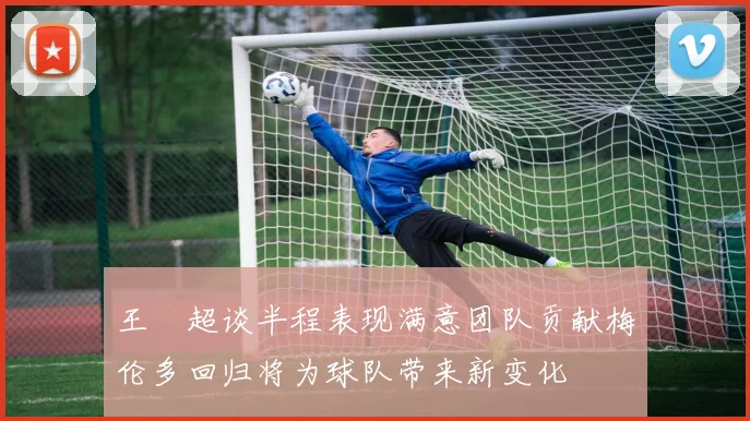 王燊超谈半程表现满意团队贡献梅伦多回归将为球队带来新变化